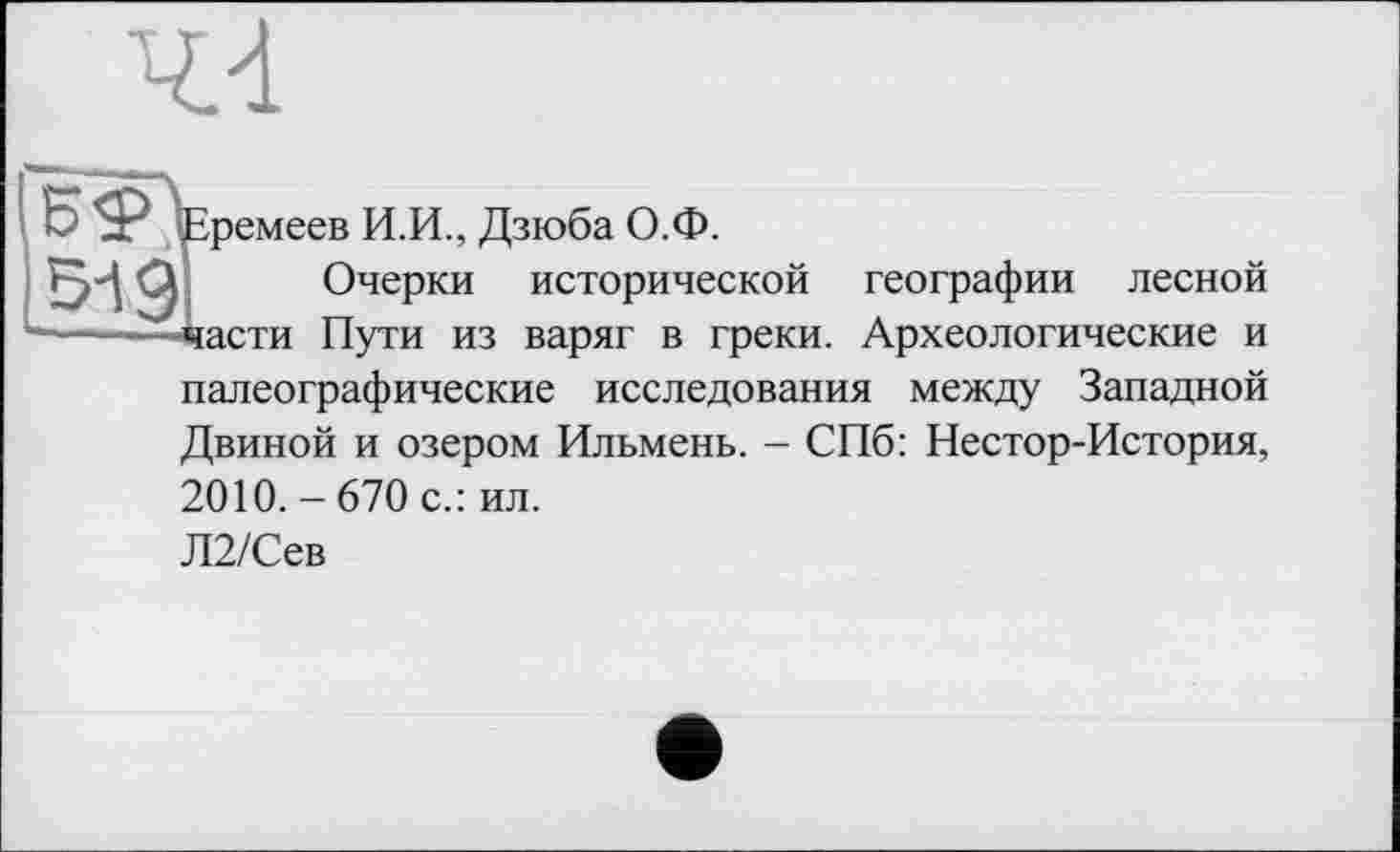 ﻿44
БФЪремеев И.И., Дзюба О.Ф.
519І Очерки исторической географии лесной ——-Дасти Пути из варяг в греки. Археологические и
палеографические исследования между Западной Двиной и озером Ильмень. - СПб: Нестор-История,
2010. - 670 с.: ил.
Л2/Сев